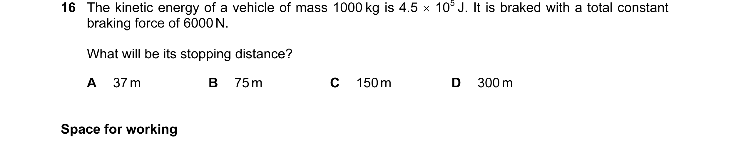 Question 38: The kinetic energy of a vehicle of mass 1000 kg is 4.5 × 105 J. It is braked with a total constant braking force of 6000 N. What will be it…