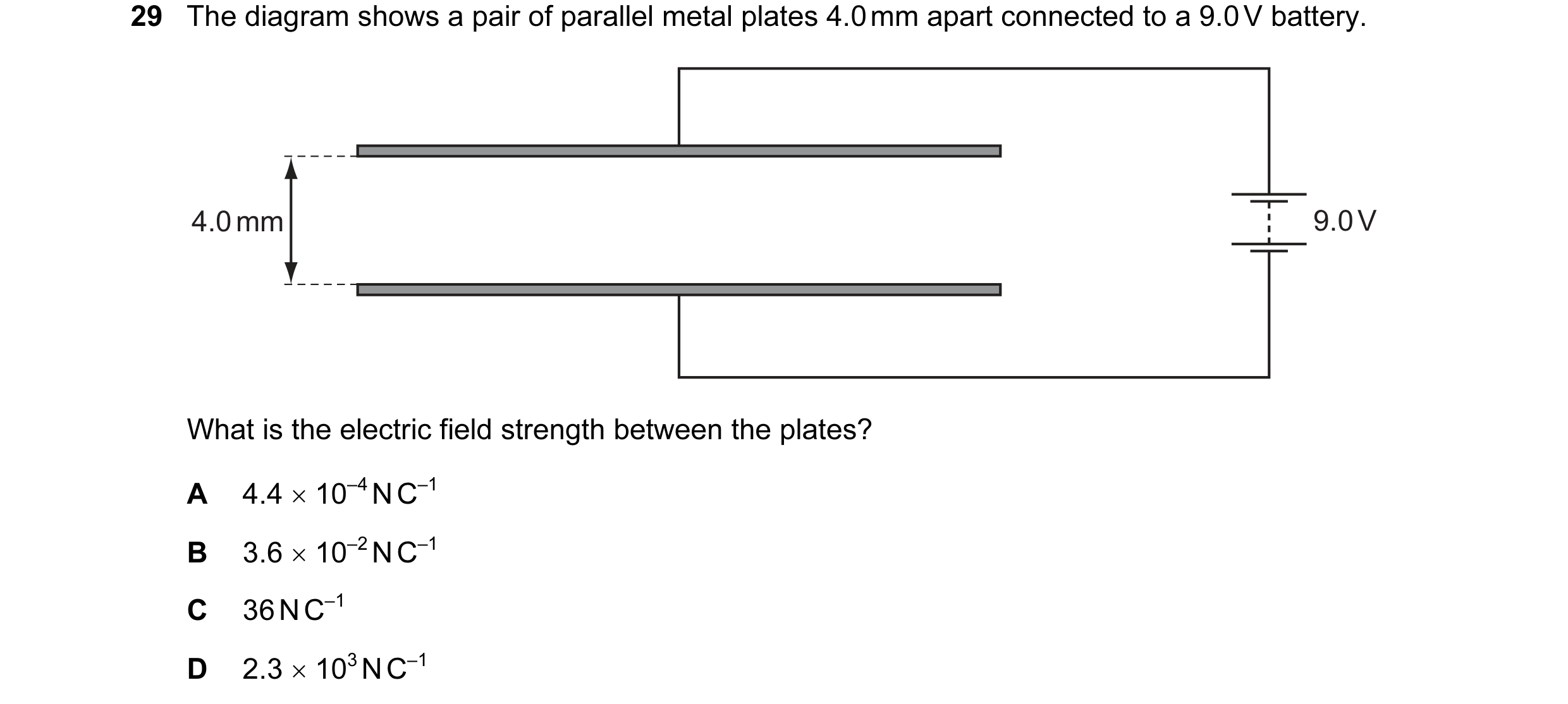 Question 35: The diagram shows a pair of parallel metal plates 4.0 mm apart connected to a 9.0 V battery. 4.0 mm 9.0 V What is the electric field streng…