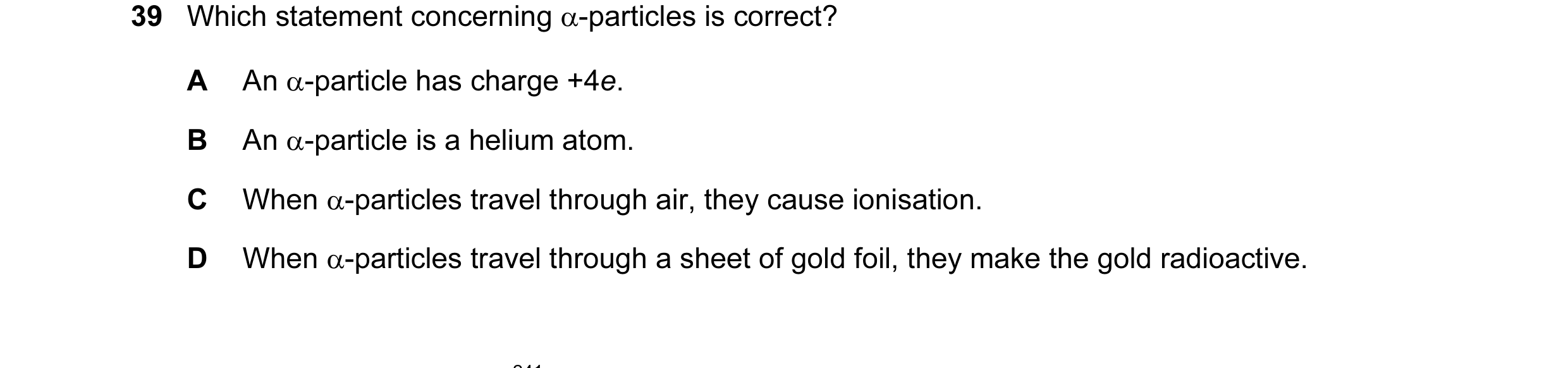 Question 35: Which statement concerning α-particles is correct? A An α-particle has charge +4e. B An α-particle is a helium atom. C When α-particles tra…