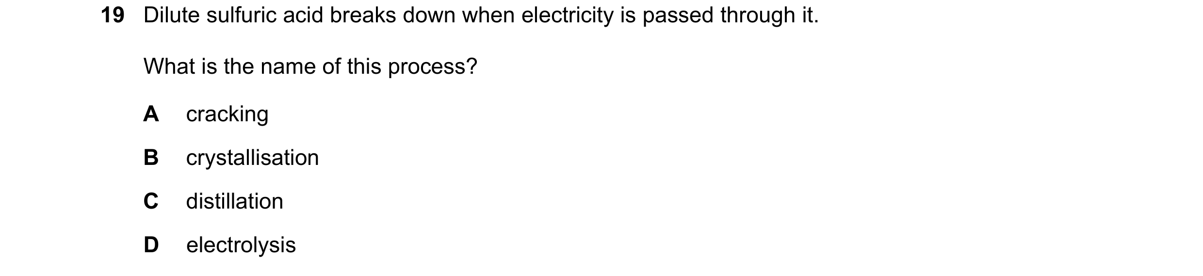 Question 86: Dilute sulfuric acid breaks down when electricity is passed through it. What is the name of this process? A cracking B crystallisation C di…