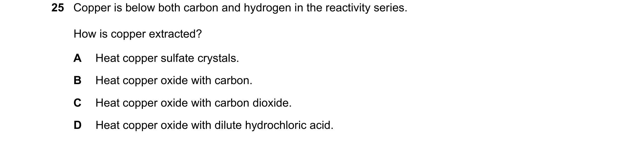 Question 37: Copper is below both carbon and hydrogen in the reactivity series. How is copper extracted? A Heat copper sulfate crystals. B Heat copper o…