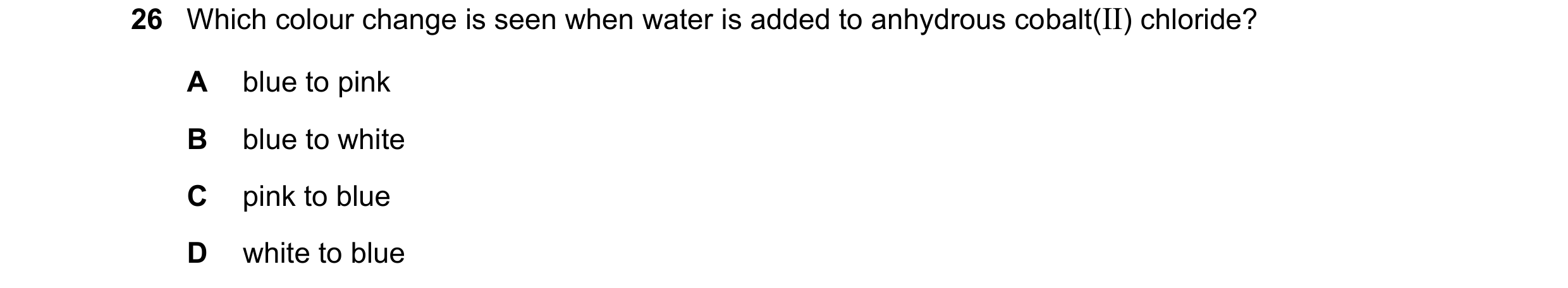 Question 29: Which colour change is seen when water is added to anhydrous cobalt(II) chloride? A blue to pink B blue to white C pink to blue D white to …