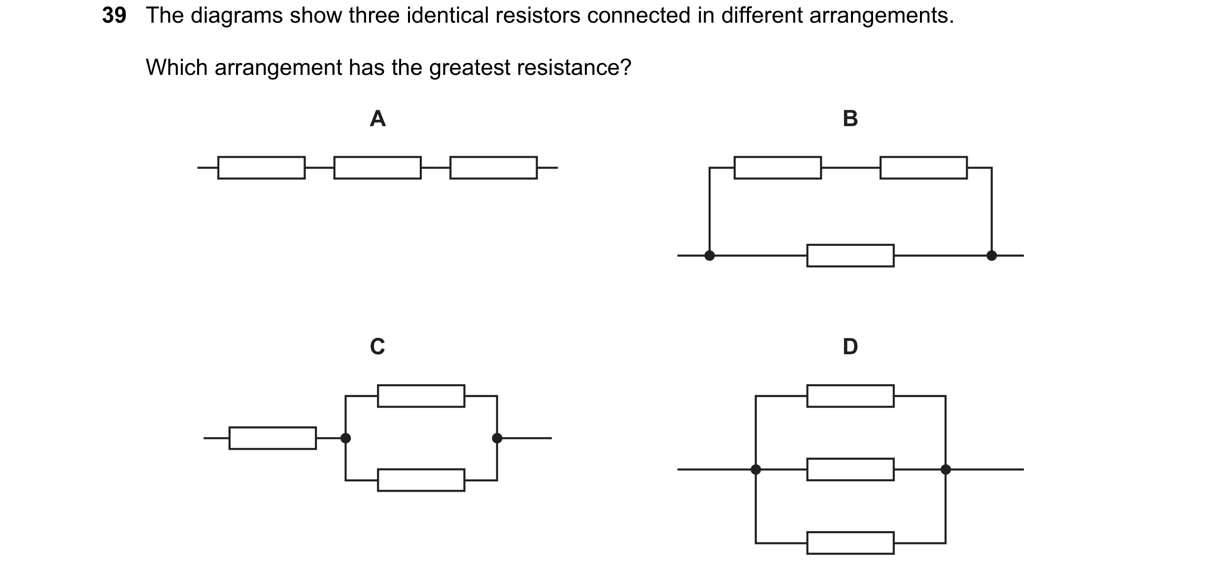 Question 155: The diagrams show three identical resistors connected in different arrangements. Which arrangement has the greatest resistance? A B C D