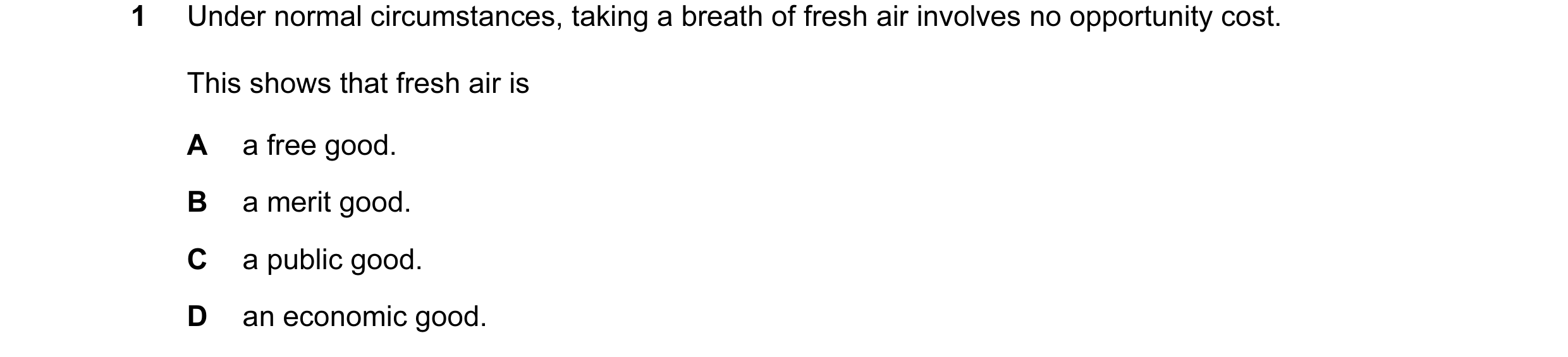 Question 47: Under normal circumstances, taking a breath of fresh air involves no opportunity cost. This shows that fresh air is A a free good. B a meri…