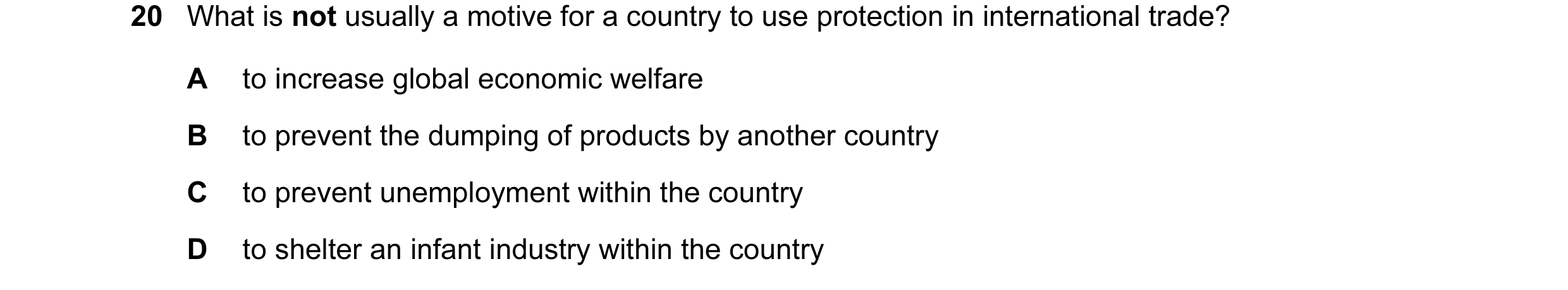 Question 65: What is not usually a motive for a country to use protection in international trade? A to increase global economic welfare B to prevent the…