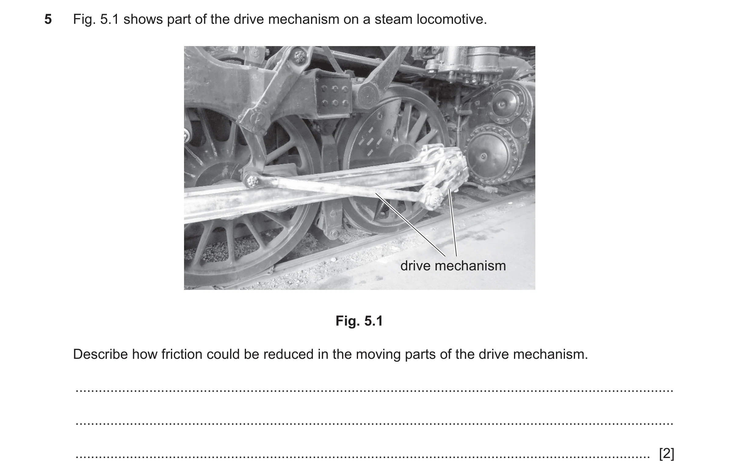 Question 168: Fig. 5.1 shows part of the drive mechanism on a steam locomotive. drive mechanism Fig. 5.1 Describe how friction could be reduced in the mo…