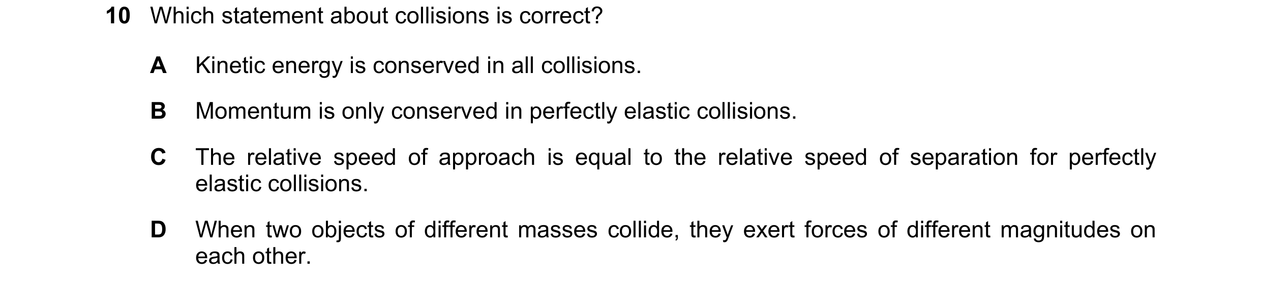 Question 168: Which statement about collisions is correct? A Kinetic energy is conserved in all collisions. B Momentum is only conserved in perfectly ela…