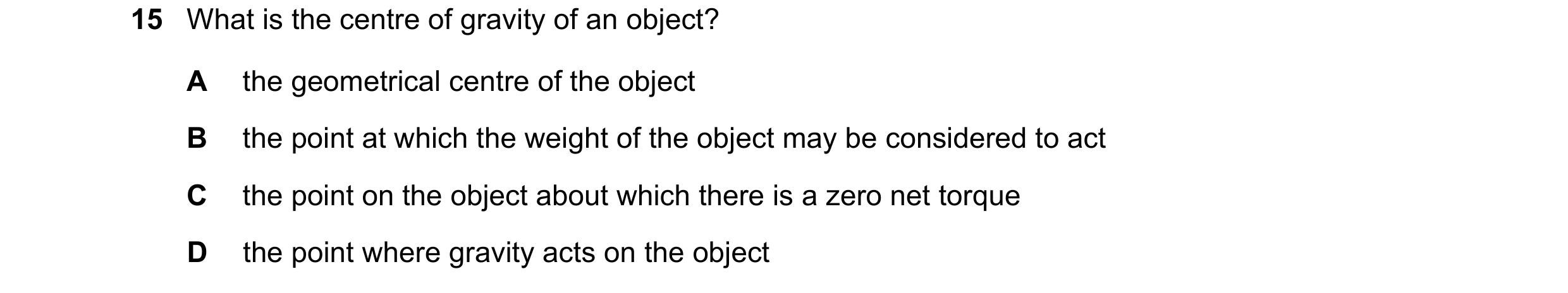 Question 121: What is the centre of gravity of an object? A the geometrical centre of the object B the point at which the weight of the object may be con…