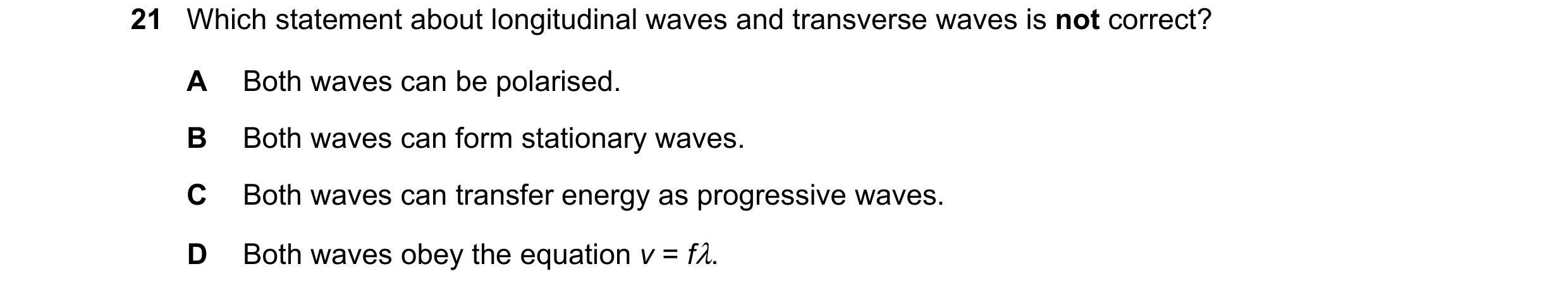Question 22: Which statement about longitudinal waves and transverse waves is not correct? A Both waves can be polarised. B Both waves can form stationa…