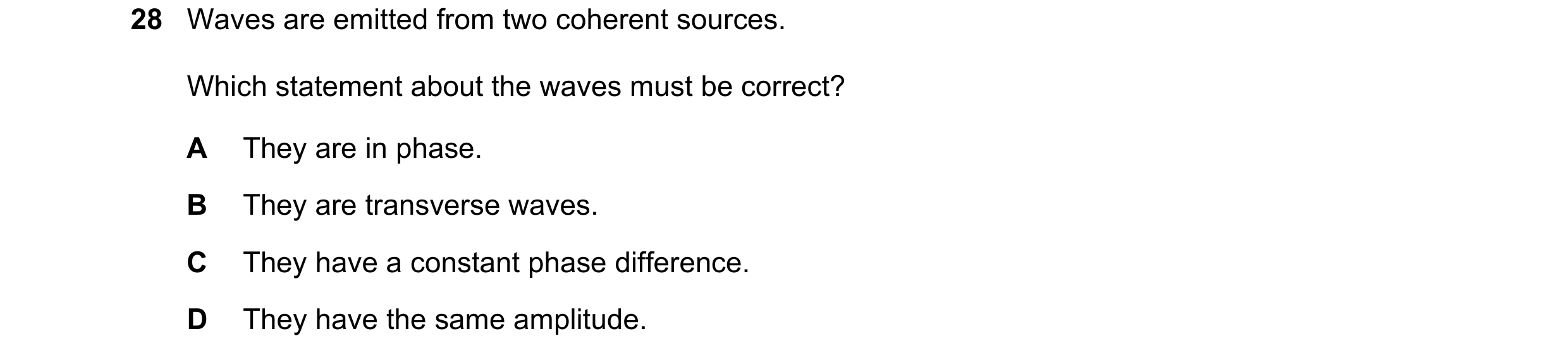 Question 99: Waves are emitted from two coherent sources. Which statement about the waves must be correct? A They are in phase. B They are transverse wa…