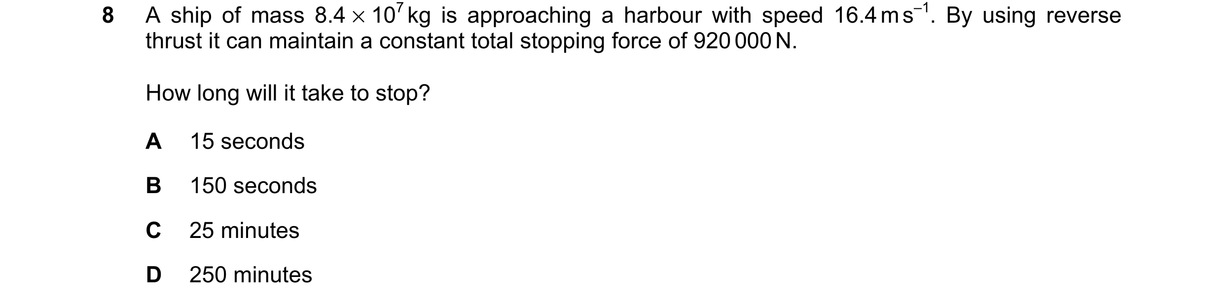 Question 137: A ship of mass 8.4 × 107 kg is approaching a harbour with speed 16.4 m s–1. By using reverse thrust it can maintain a constant total stoppi…