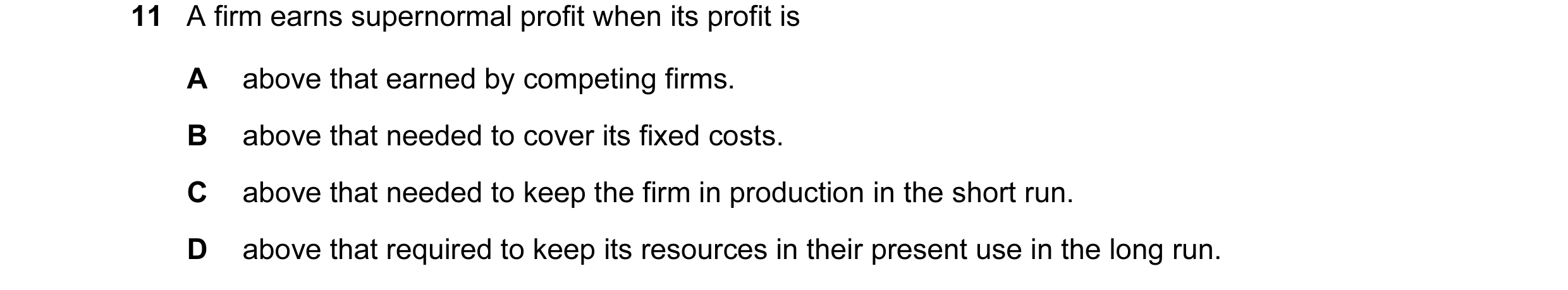 Question 69: A firm earns supernormal profit when its profit is A above that earned by competing firms. B above that needed to cover its fixed costs. C …