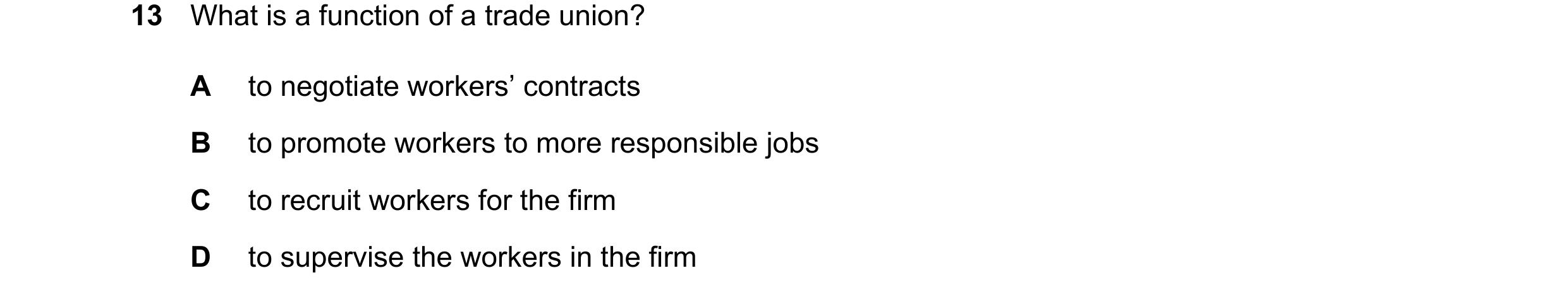 Question 19: What is a function of a trade union? A to negotiate workers’ contracts B to promote workers to more responsible jobs C to recruit workers f…
