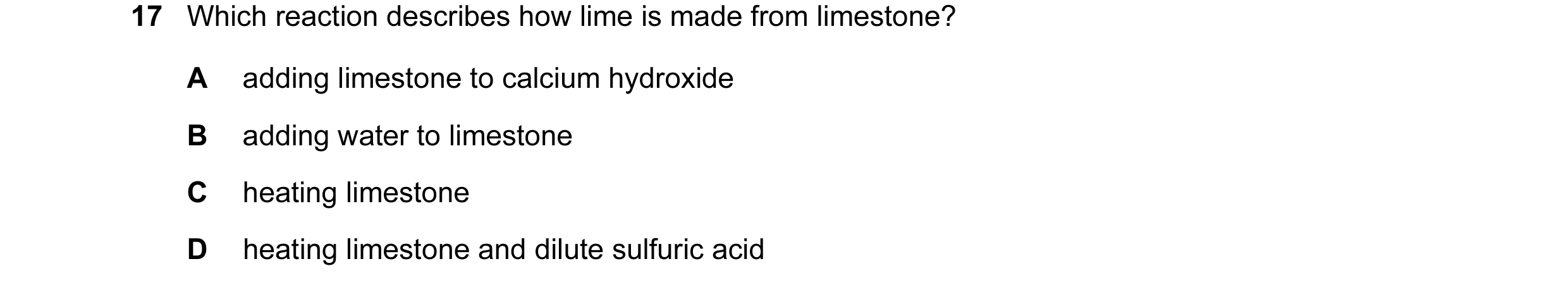 Question 15: Which reaction describes how lime is made from limestone? A adding limestone to calcium hydroxide B adding water to limestone C heating lim…