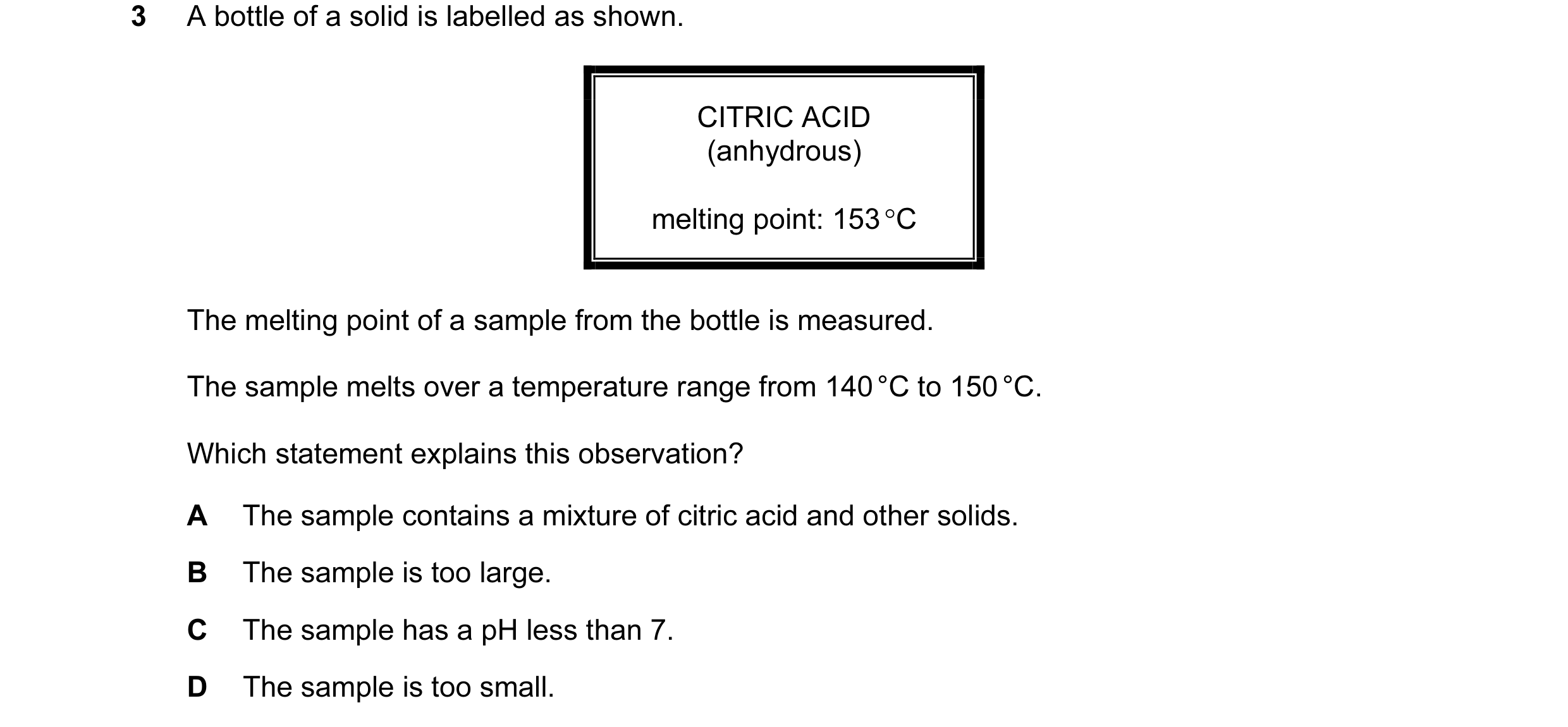Question 8: A bottle of a solid is labelled as shown. CITRIC ACID (anhydrous) melting point: 153 °C The melting point of a sample from the bottle is me…