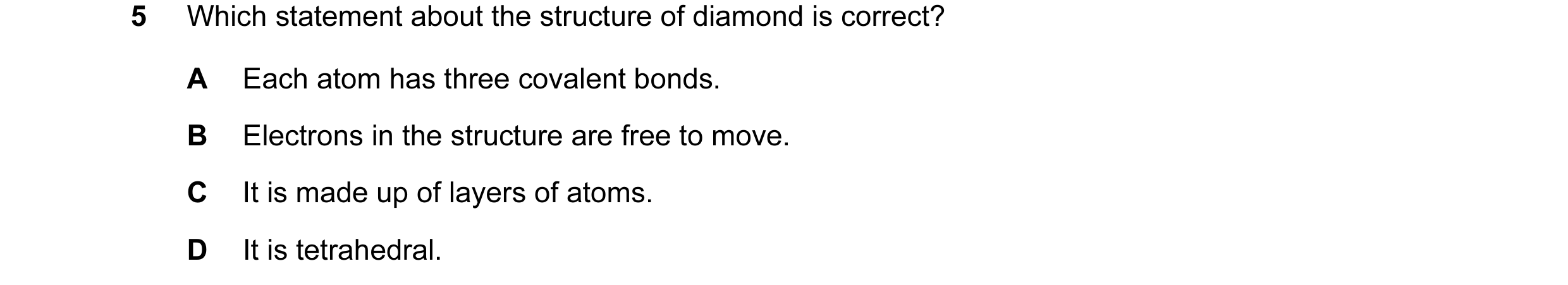 Question 13: Which statement about the structure of diamond is correct? A Each atom has three covalent bonds. B Electrons in the structure are free to m…