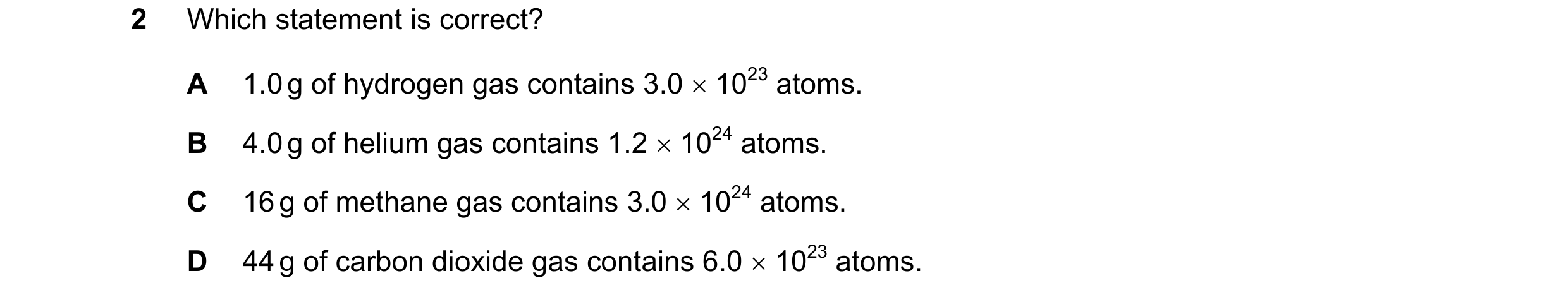 Question 28: Which statement is correct? A 1.0 g of hydrogen gas contains 3.0 1023 atoms. B 4.0 g of helium gas contains 1.2 1024 atoms. C 16 g of m…