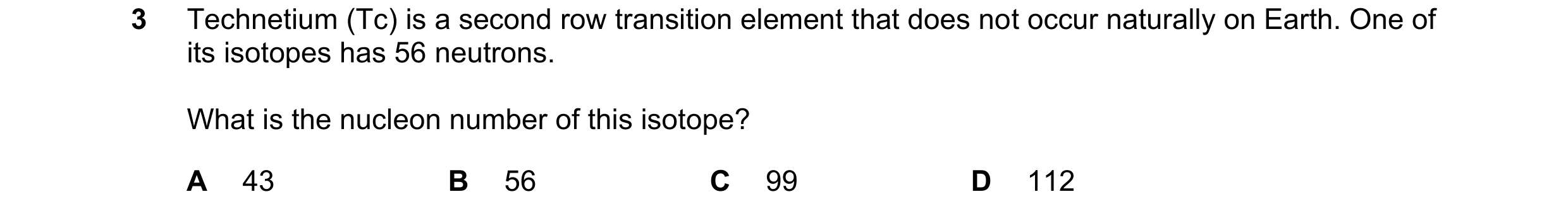 Question 47: Technetium (Tc) is a second row transition element that does not occur naturally on Earth. One of its isotopes has 56 neutrons. What is the…