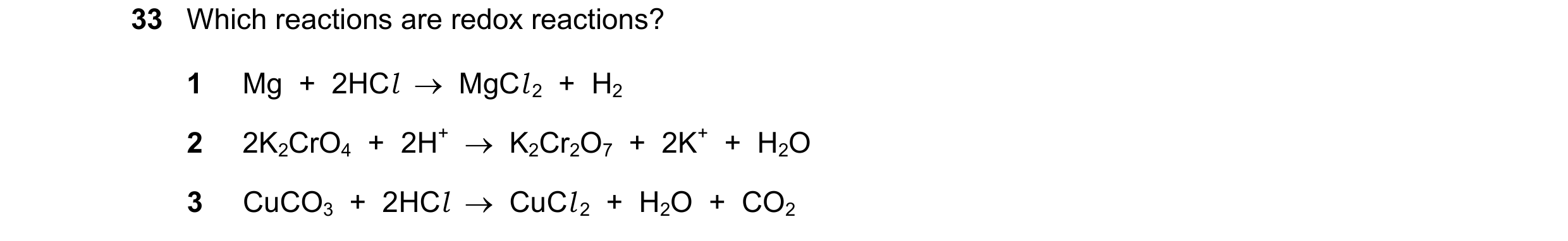 Question 264: Which reactions are redox reactions? 1 Mg  +  2HCl    MgCl 2  +  H2 2 2K2CrO4  +  2H+    K2Cr2O7  +  2K+  +  H2O 3 CuCO3  +  2HCl    CuC…