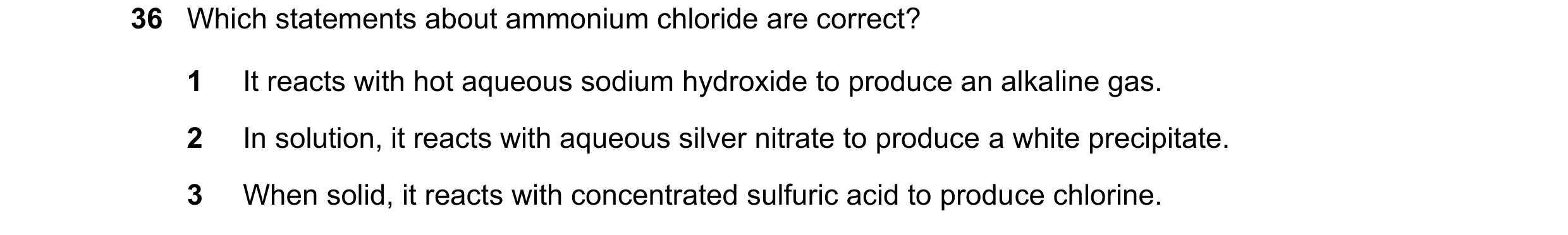 Question 9: Which statements about ammonium chloride are correct? 1 It reacts with hot aqueous sodium hydroxide to produce an alkaline gas. 2 In soluti…