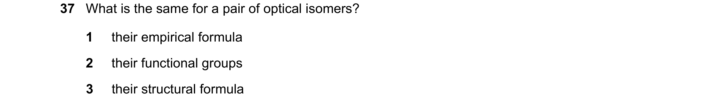 Question 174: What is the same for a pair of optical isomers? 1 their empirical formula 2 their functional groups 3 their structural formula