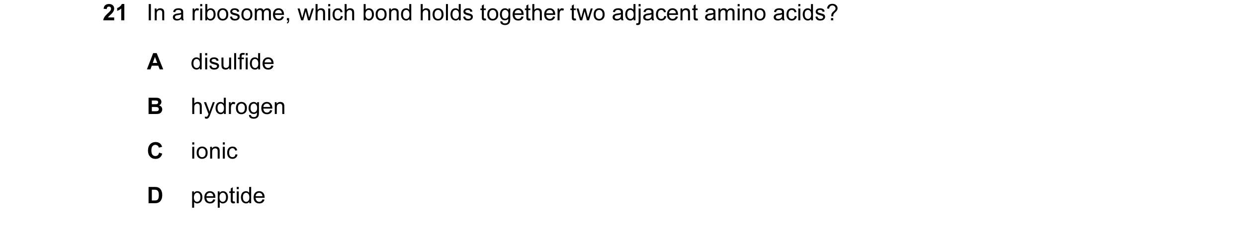 Question 92: In a ribosome, which bond holds together two adjacent amino acids? A disulfide B hydrogen C ionic D peptide