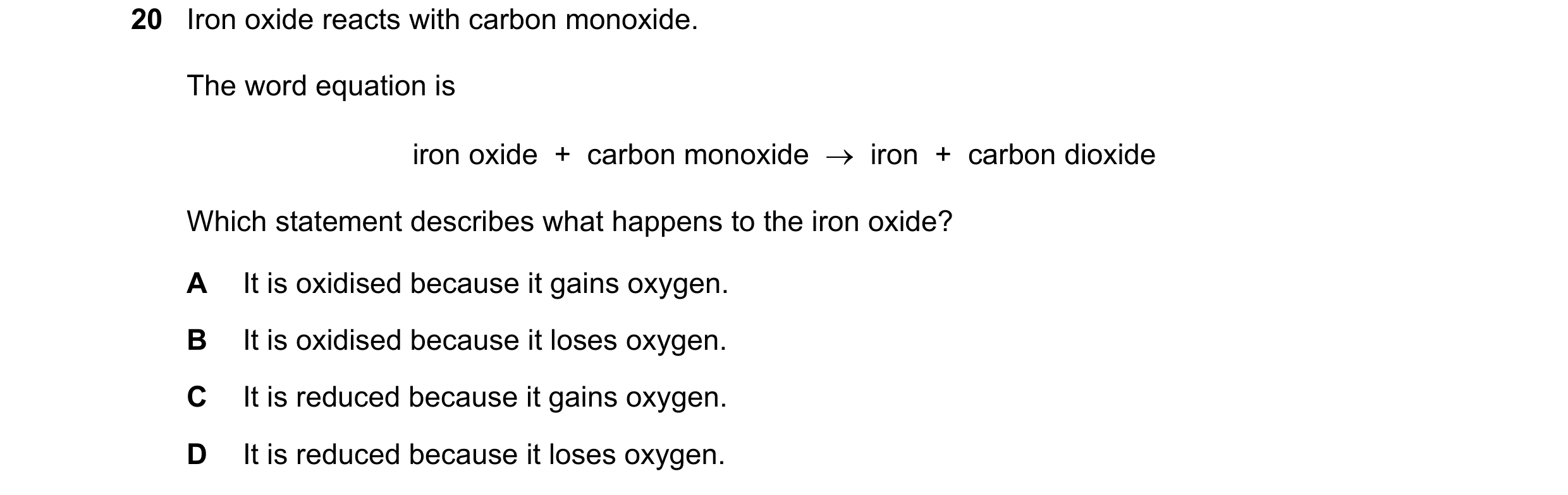 Question 8: Iron oxide reacts with carbon monoxide. The word equation is iron oxide + carbon monoxide → iron + carbon dioxide Which statement des…