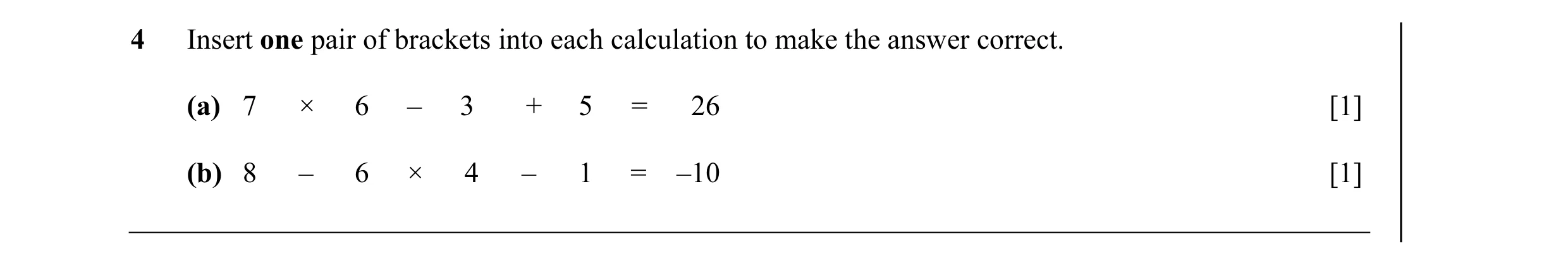 Question 21: Insert one pair of brackets into each calculation to make the answer correct. (a) 7 × 6 – 3 + 5 = 26 [1] (b) 8 – 6 × 4 – 1 = –10 [1]