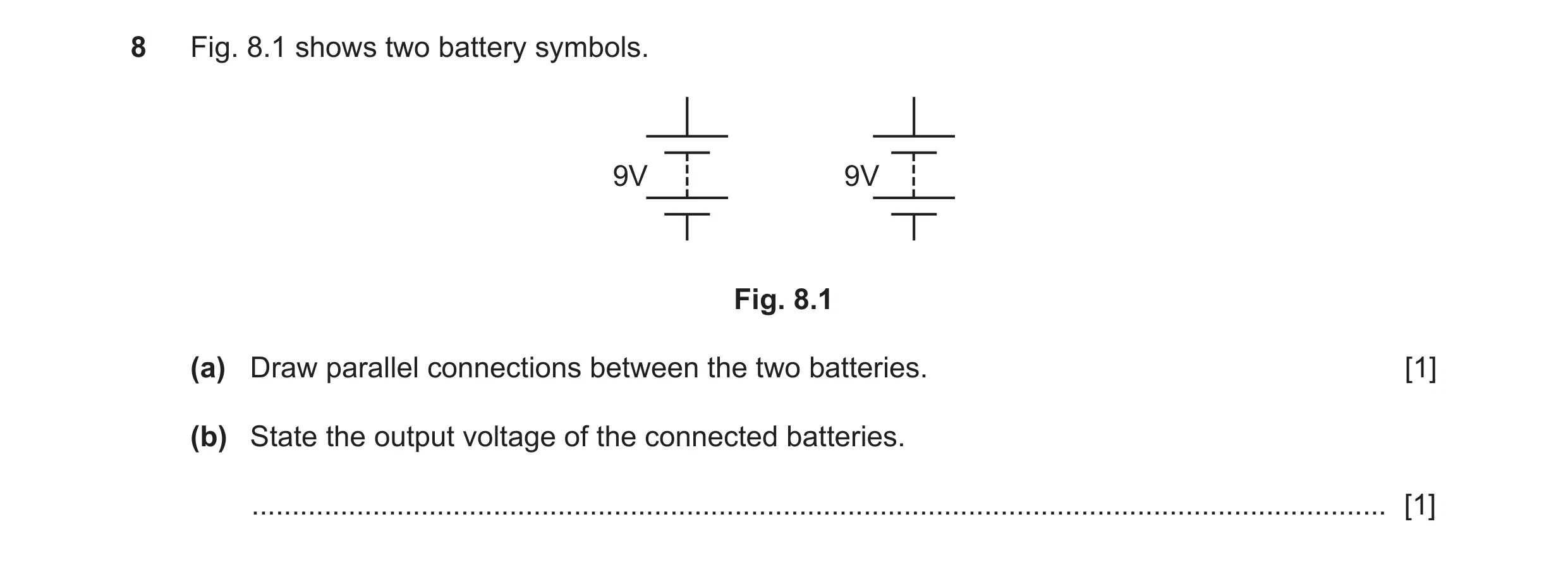 Question 143: Fig. 8.1 shows two battery symbols. 9V 9V Fig. 8.1 (a) Draw parallel connections between the two batteries. [1] (b) State the output voltag…