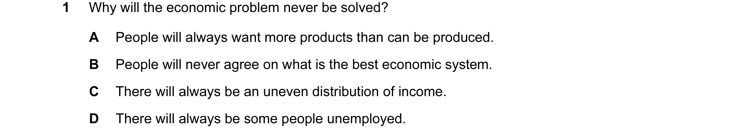 Question 26: Why will the economic problem never be solved? A People will always want more products than can be produced. B People will never agree on w…