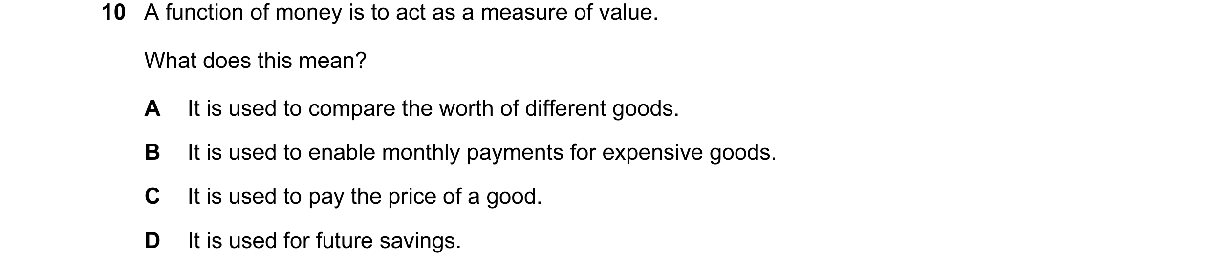 Question 44: A function of money is to act as a measure of value. What does this mean? A It is used to compare the worth of different goods. B It is use…