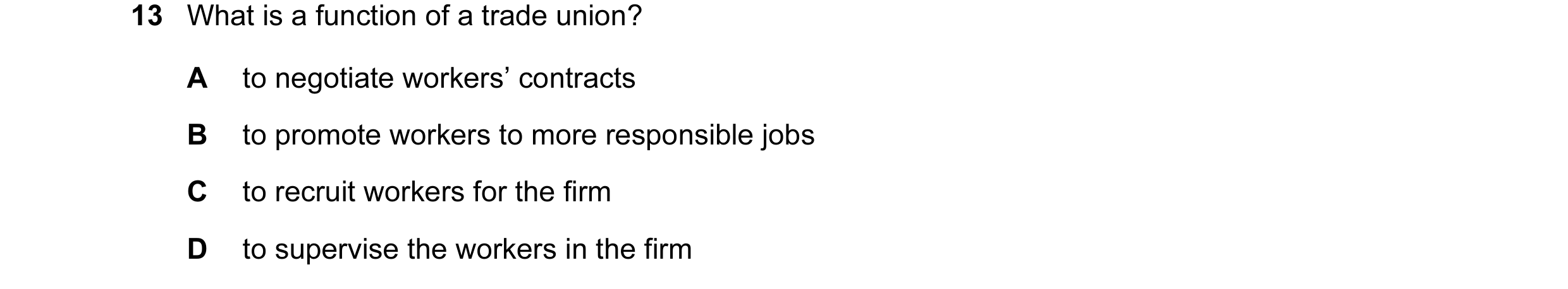 Question 20: What is a function of a trade union? A to negotiate workers’ contracts B to promote workers to more responsible jobs C to recruit workers f…