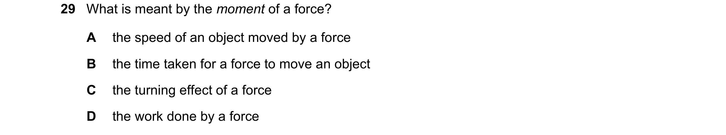 Question 44: What is meant by the moment of a force? A the speed of an object moved by a force B the time taken for a force to move an object C the turn…