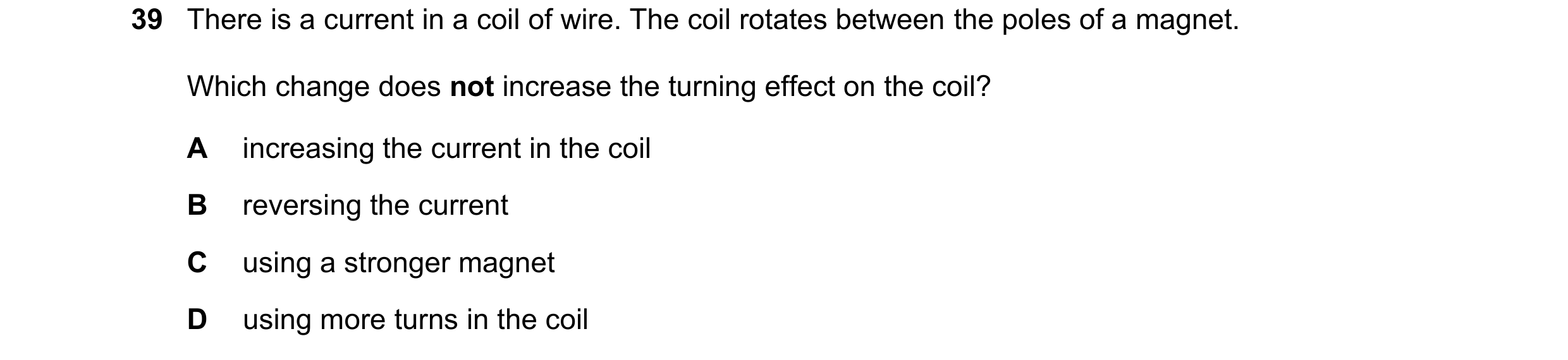Question 33: There is a current in a coil of wire. The coil rotates between the poles of a magnet. Which change does not increase the turning effect on …