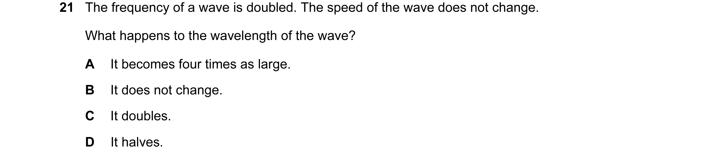 Question 6: The frequency of a wave is doubled. The speed of the wave does not change. What happens to the wavelength of the wave? A It becomes four ti…