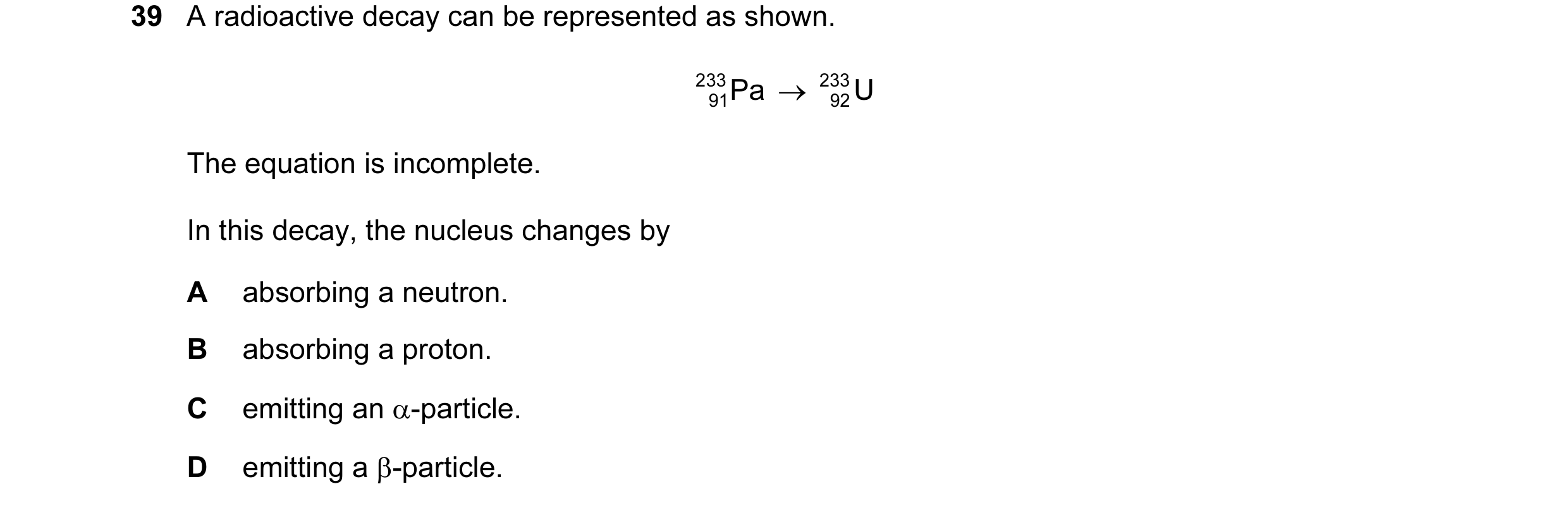 Question 10: A radioactive decay can be represented as shown. 233 Pa → 233 U 91 92 The equation is incomplete. In this decay, the nucleus changes by A a…