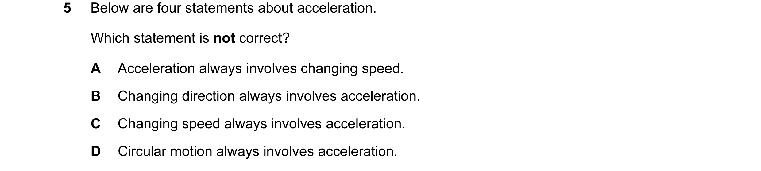 Question 8: Below are four statements about acceleration. Which statement is not correct? A Acceleration always involves changing speed. B Changing dir…