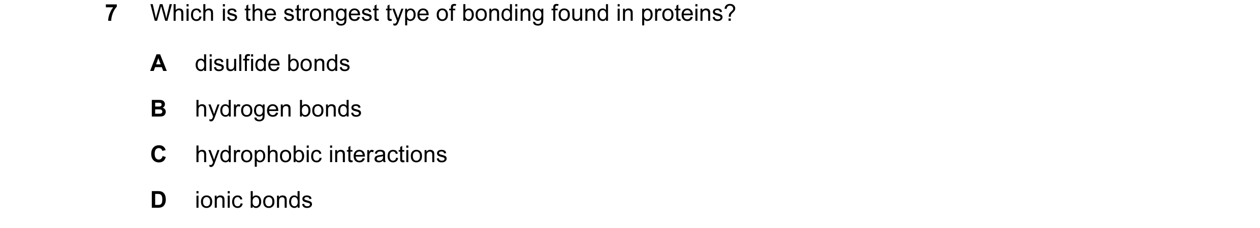 Question 43: Which is the strongest type of bonding found in proteins? A disulfide bonds B hydrogen bonds C hydrophobic interactions D ionic bonds