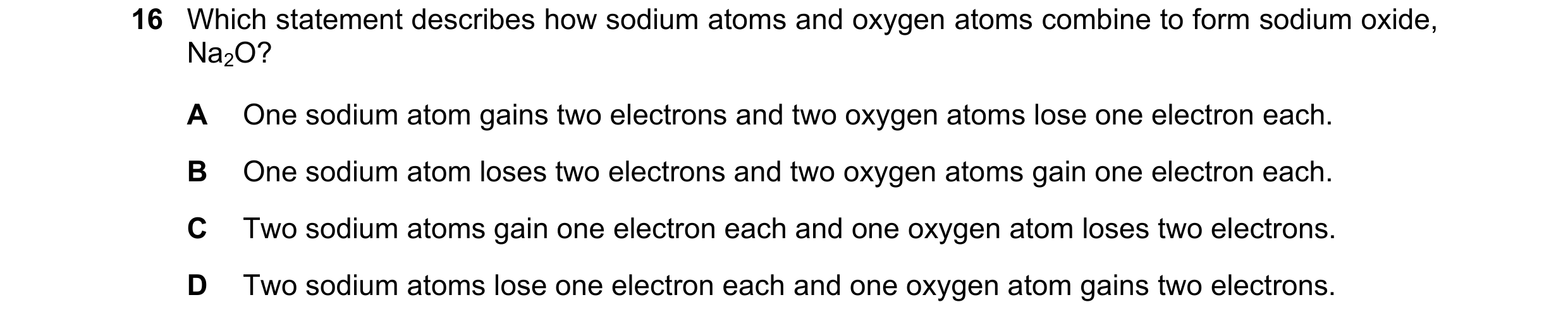 Question 10: Which statement describes how sodium atoms and oxygen atoms combine to form sodium oxide, Na2O? A One sodium atom gains two electrons and t…