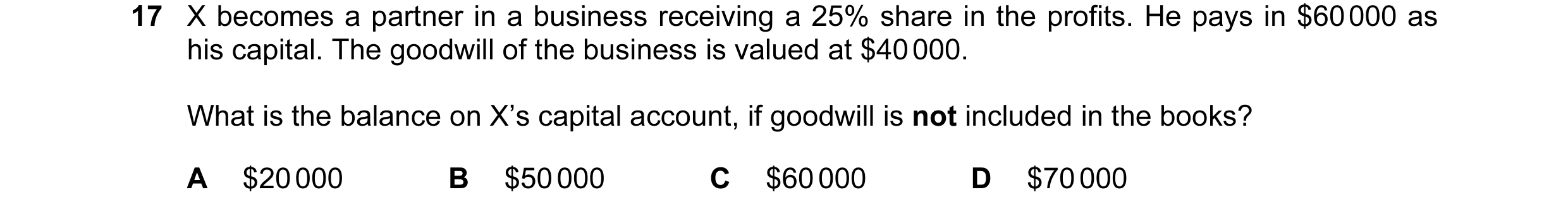 Question 114: X becomes a partner in a business receiving a 25% share in the profits. He pays in $60 000 as his capital. The goodwill of the business is …
