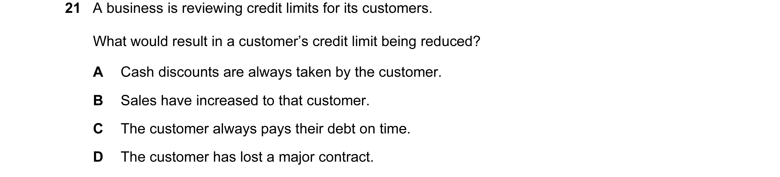 Question 147: A business is reviewing credit limits for its customers. What would result in a customer’s credit limit being reduced? A Cash discounts are…