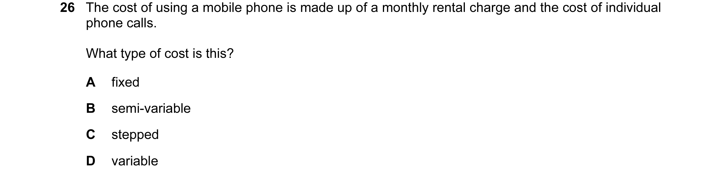 Question 112: The cost of using a mobile phone is made up of a monthly rental charge and the cost of individual phone calls. What type of cost is this? A…