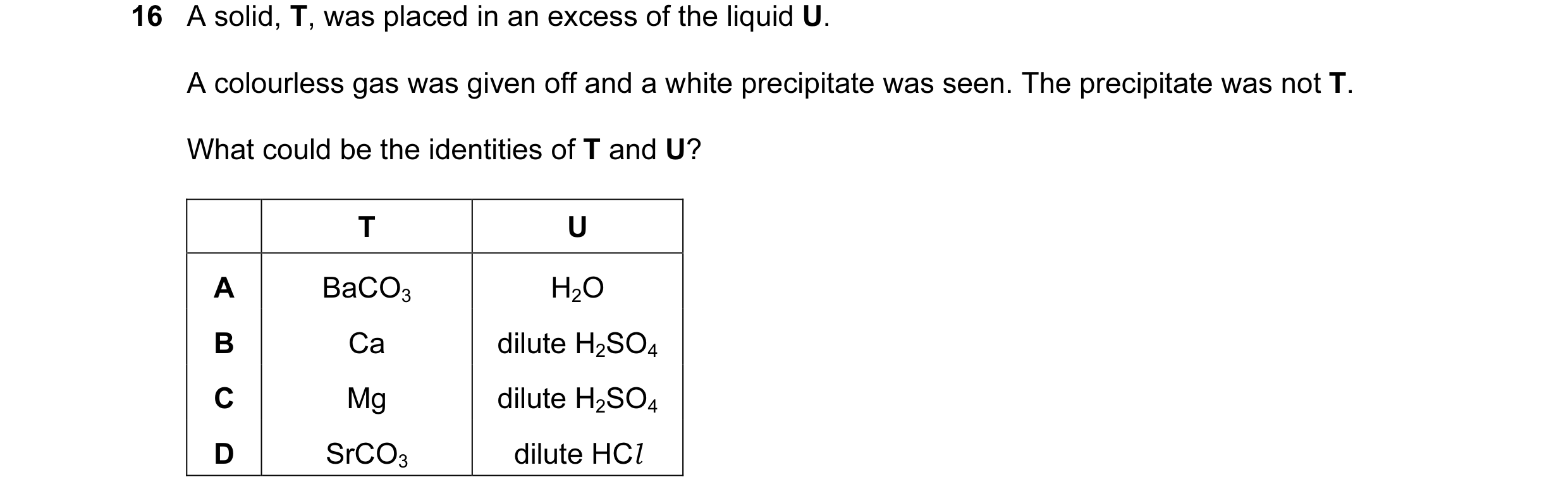 Question 7: A solid, T, was placed in an excess of the liquid U. A colourless gas was given off and a white precipitate was seen. The precipitate was n…