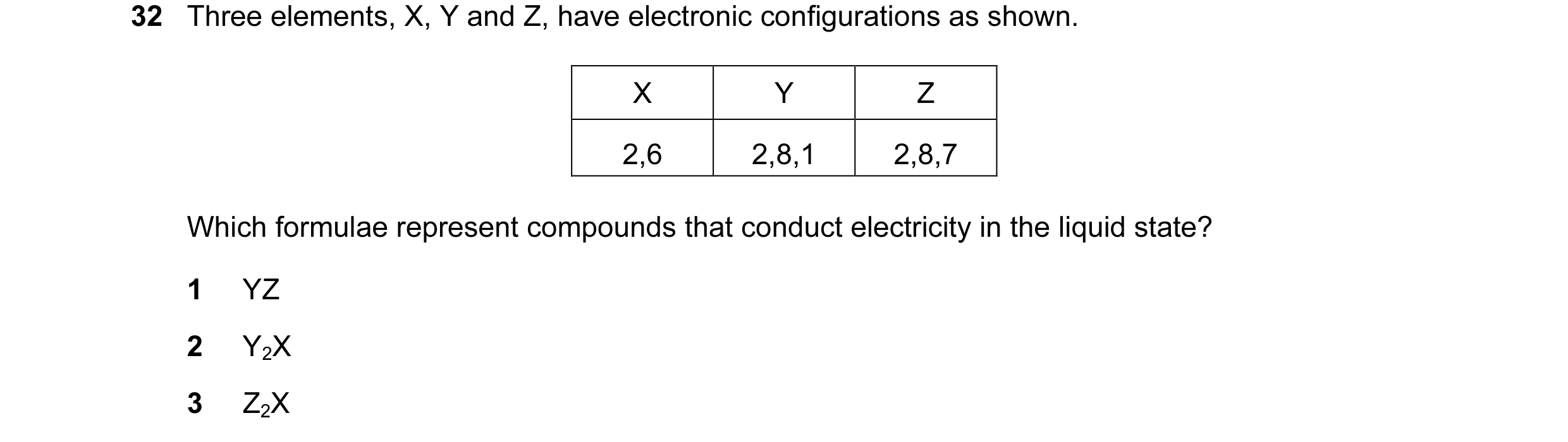 Question 13: Three elements, X, Y and Z, have electronic configurations as shown. X Y Z 2,6 2,8,1 2,8,7 Which formulae represent compounds that conduct …