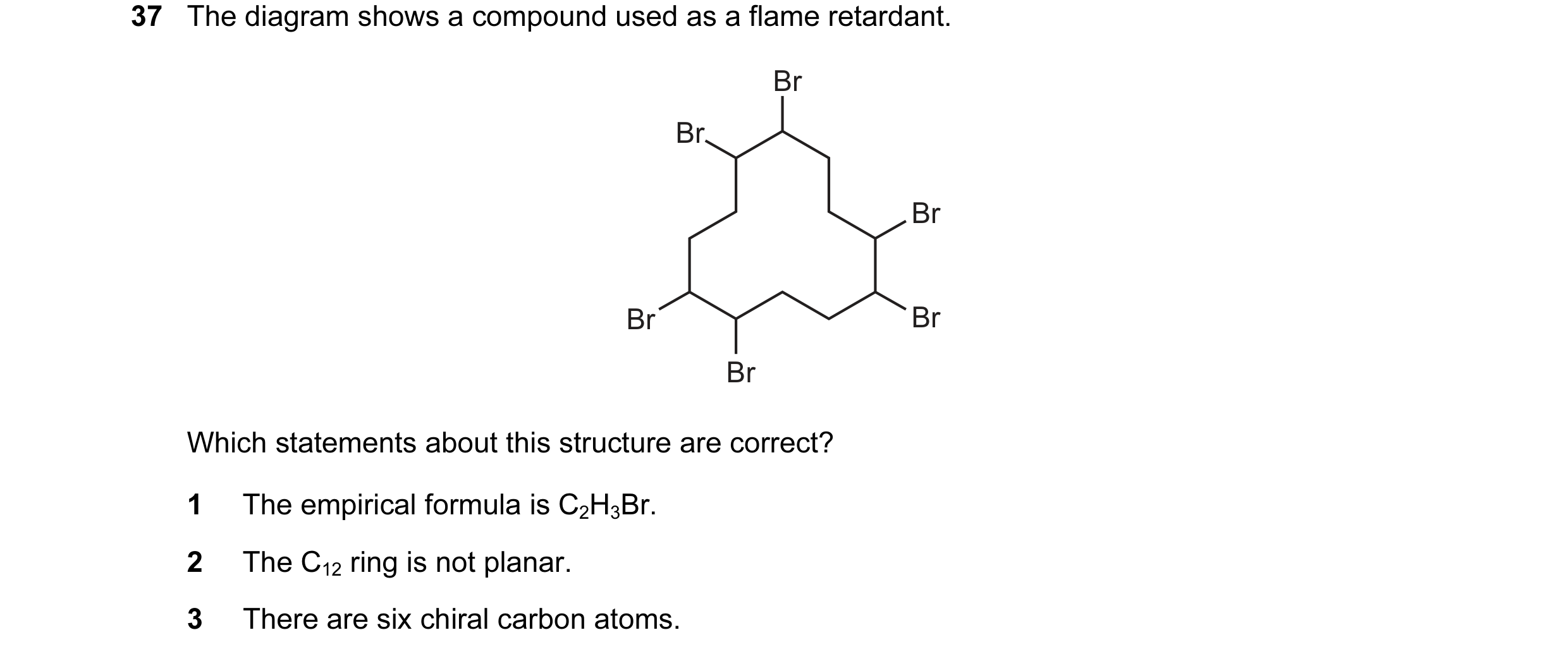 Question 30: The diagram shows a compound used as a flame retardant. Br Br Br Br Br Br Which statements about this structure are correct? 1 The empirica…