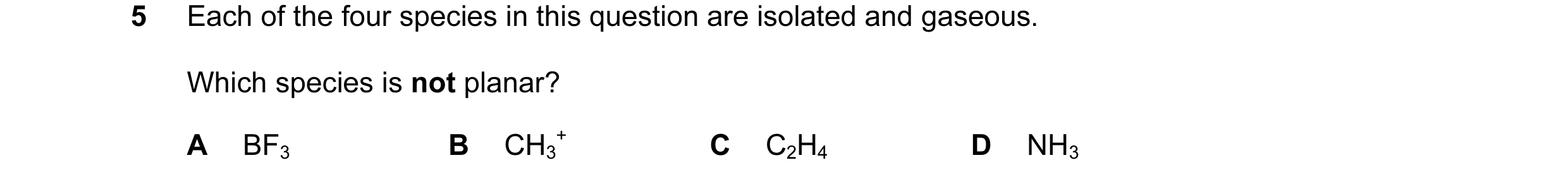 Question 39: Each of the four species in this question are isolated and gaseous. Which species is not planar? A BF3 B CH3 + C C2H4 D NH3