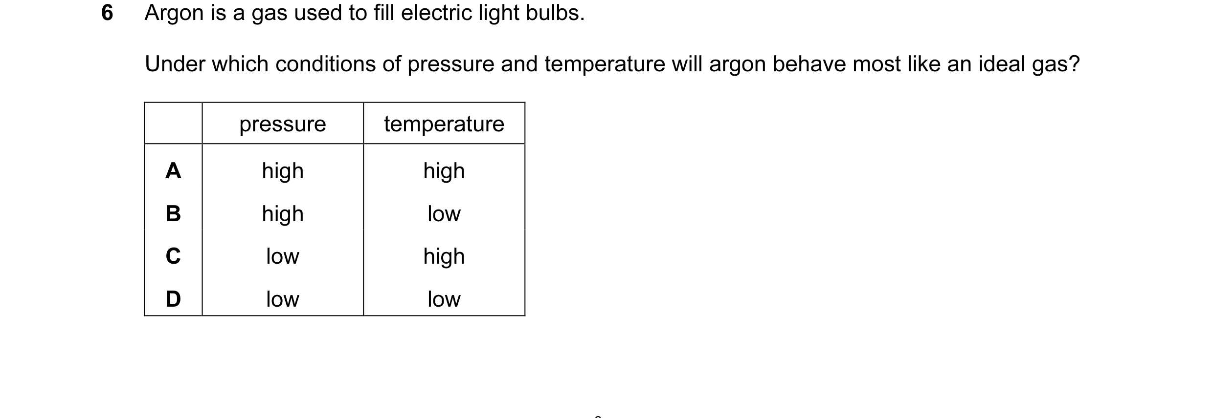 Question 55: Argon is a gas used to fill electric light bulbs. Under which conditions of pressure and temperature will argon behave most like an ideal g…