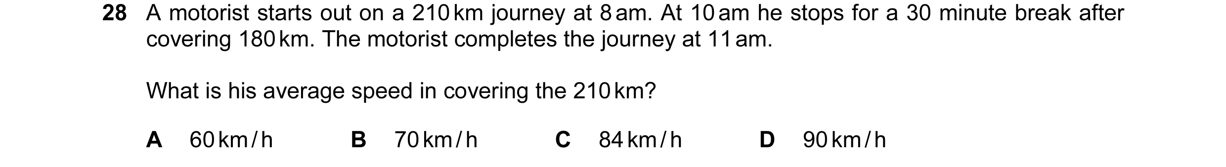 Question 16: A motorist starts out on a 210 km journey at 8 am. At 10 am he stops for a 30 minute break after covering 180 km. The motorist completes th…
