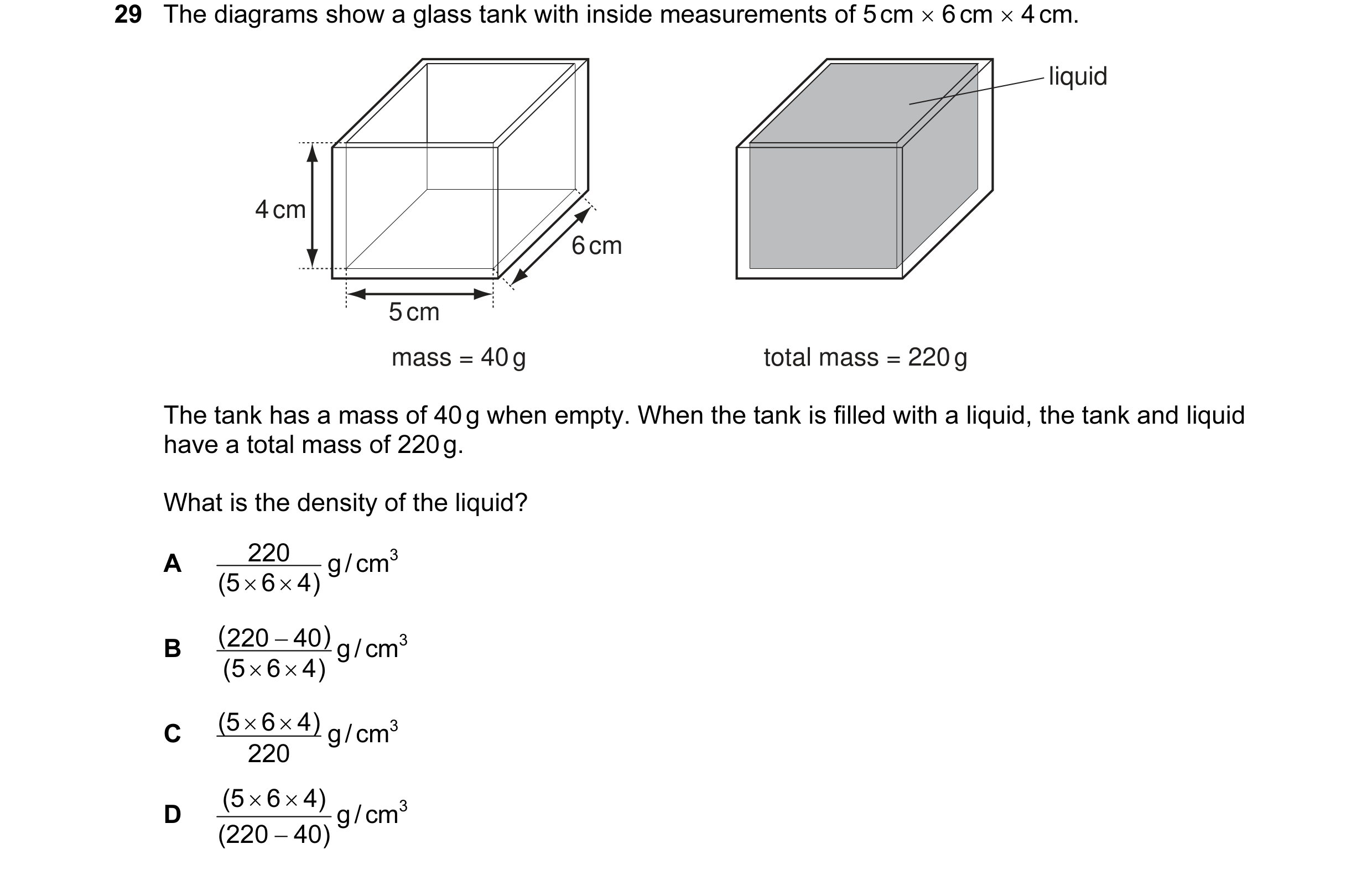 Question 19: The diagrams show a glass tank with inside measurements of 5 cm × 6 cm × 4 cm. liquid 4 cm 6 cm 5 cm mass = 40 g total mass = 220 g The tan…