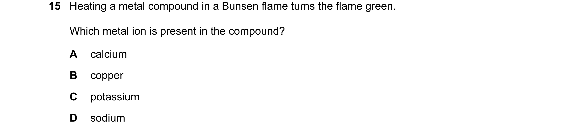 Question 3: Heating a metal compound in a Bunsen flame turns the flame green. Which metal ion is present in the compound? A calcium B copper C potassiu…